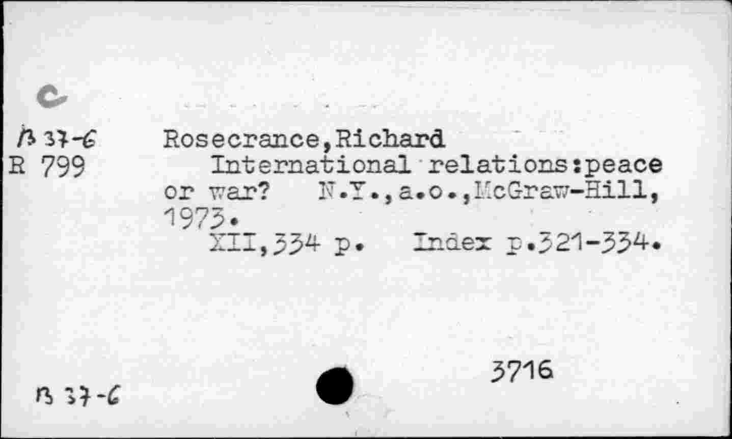 ﻿ft
E 799
Rose crance,Ri chard
International relationsspeace or war? N.Y.,a.o., McGraw-Hill, 1973.
XII,33* P* Index p.521-334.

3716